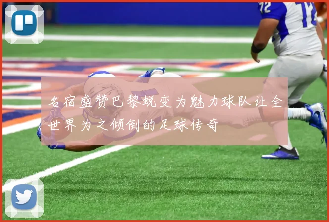 名宿盛赞巴黎蜕变为魅力球队让全世界为之倾倒的足球传奇