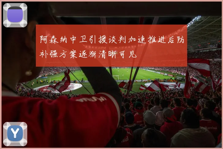 阿森纳中卫引援谈判加速推进后防补强方案逐渐清晰可见