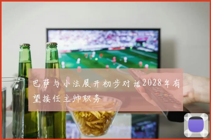 巴萨与小法展开初步对话2028年有望接任主帅职务