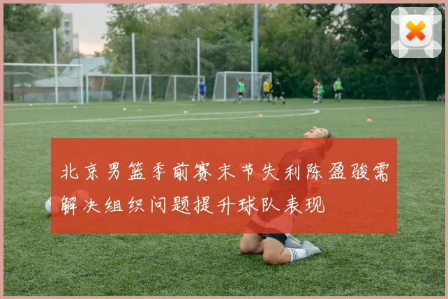 北京男篮季前赛末节失利陈盈骏需解决组织问题提升球队表现