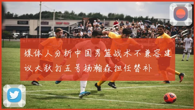 媒体人分析中国男篮战术不兼容建议大秋打五号杨瀚森担任替补