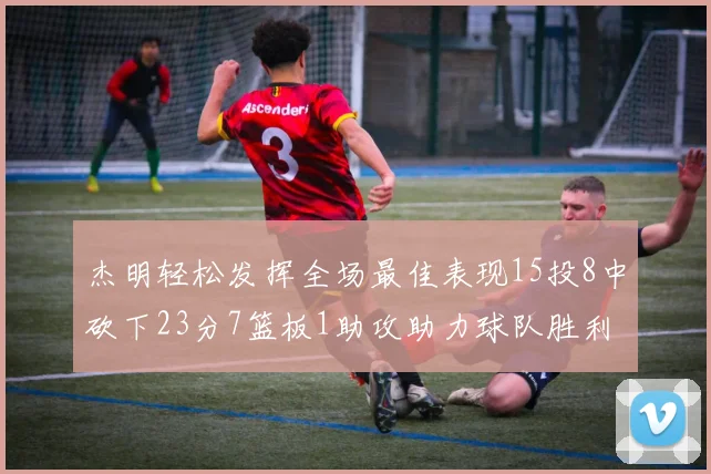 杰明轻松发挥全场最佳表现15投8中砍下23分7篮板1助攻助力球队胜利