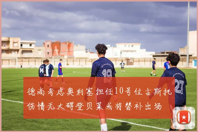 德尚考虑奥利塞担任10号位古斯托伤情无大碍登贝莱或将替补出场