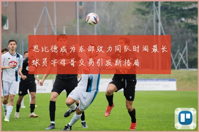恩比德成为东部效力同队时间最长球员字母哥交易引发新格局