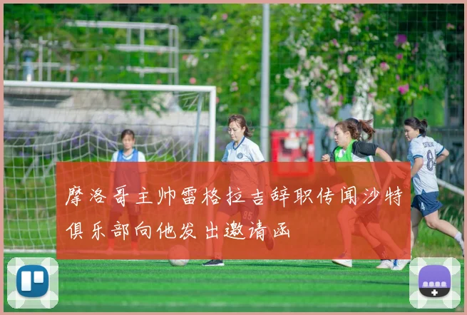 摩洛哥主帅雷格拉吉辞职传闻沙特俱乐部向他发出邀请函