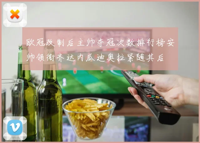 欧冠改制后主帅夺冠次数排行榜安帅领衔齐达内瓜迪奥拉紧随其后