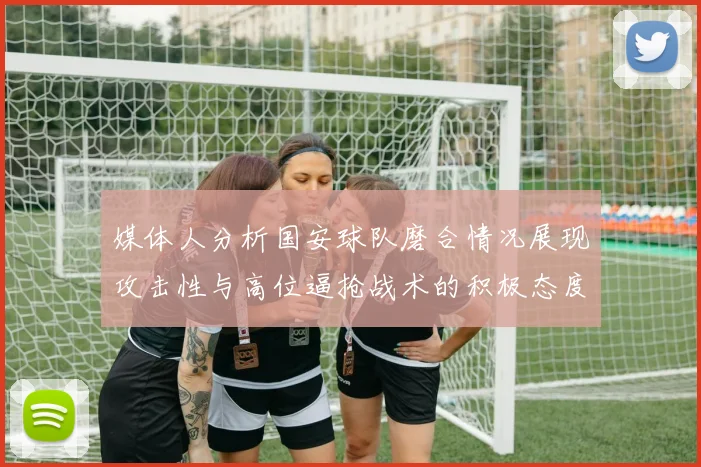 媒体人分析国安球队磨合情况展现攻击性与高位逼抢战术的积极态度