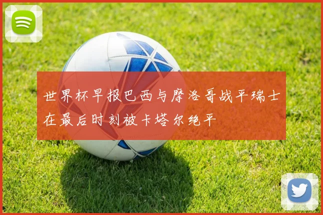 世界杯早报巴西与摩洛哥战平瑞士在最后时刻被卡塔尔绝平