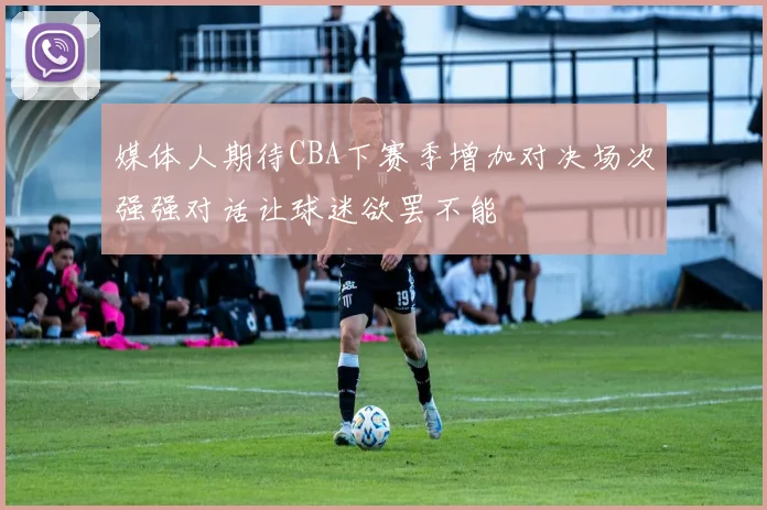 媒体人期待CBA下赛季增加对决场次强强对话让球迷欲罢不能
