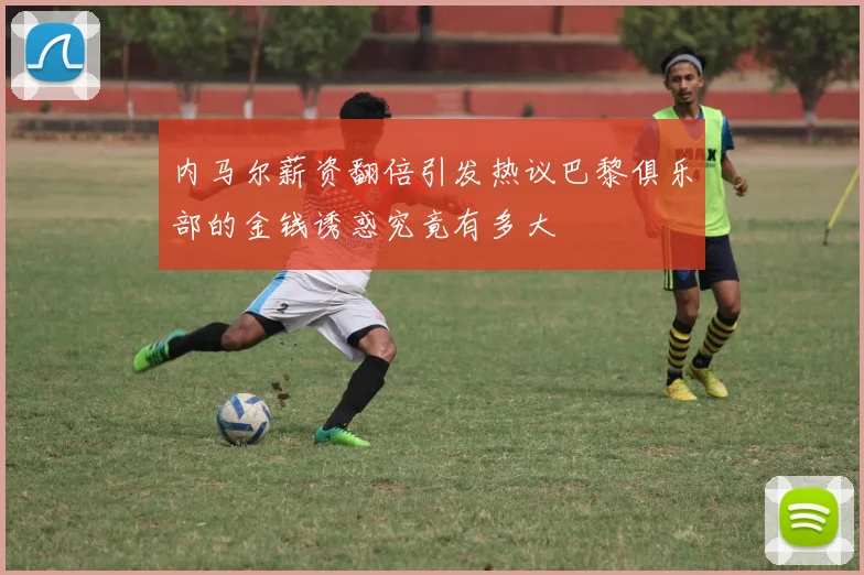内马尔薪资翻倍引发热议巴黎俱乐部的金钱诱惑究竟有多大