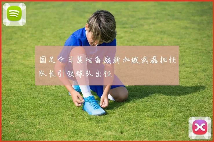 国足今日集结备战新加坡武磊担任队长引领球队出征