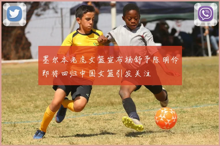 墨尔本老虎女篮宣布杨舒予陈明伶即将回归中国女篮引发关注