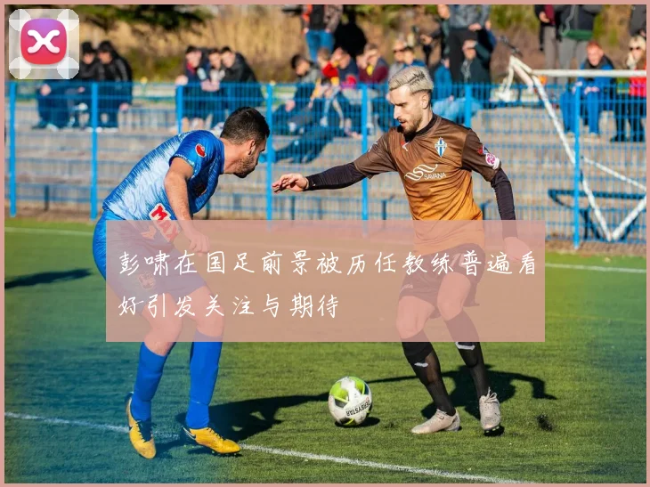 彭啸在国足前景被历任教练普遍看好引发关注与期待