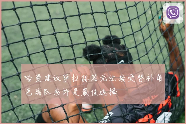 哈曼建议萨拉赫若无法接受替补角色离队或许是最佳选择