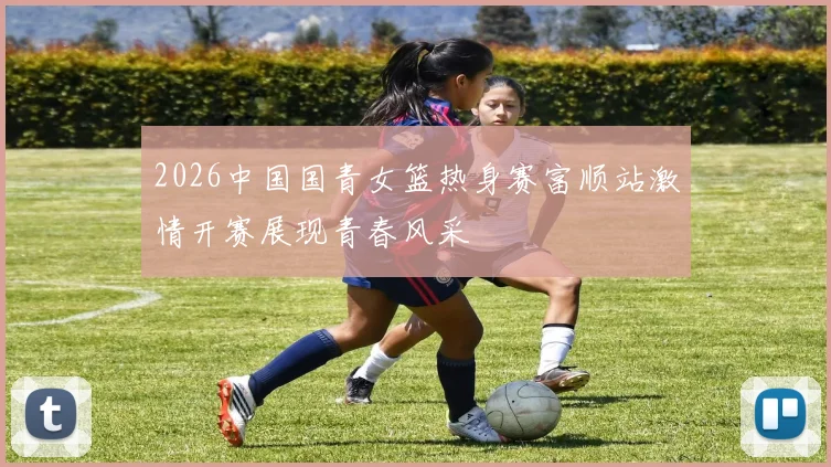 2026中国国青女篮热身赛富顺站激情开赛展现青春风采