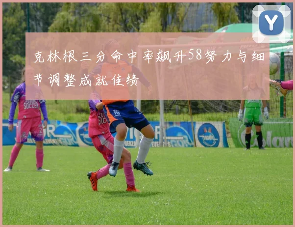 克林根三分命中率飙升58努力与细节调整成就佳绩
