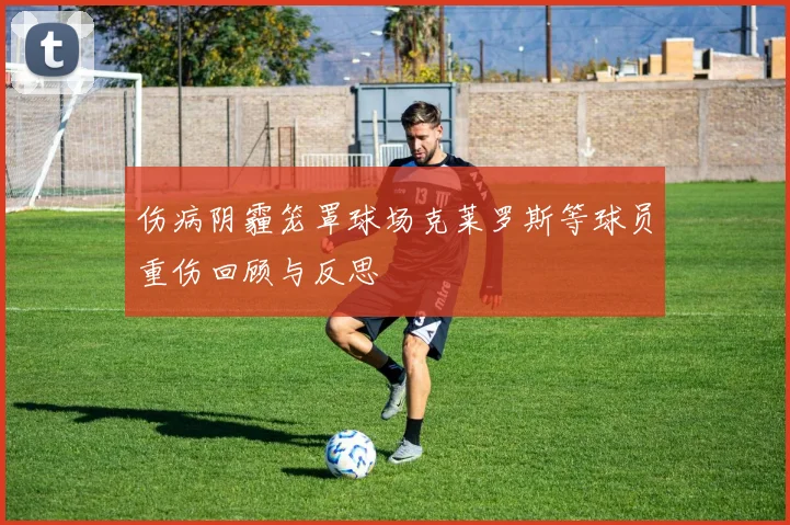 伤病阴霾笼罩球场克莱罗斯等球员重伤回顾与反思