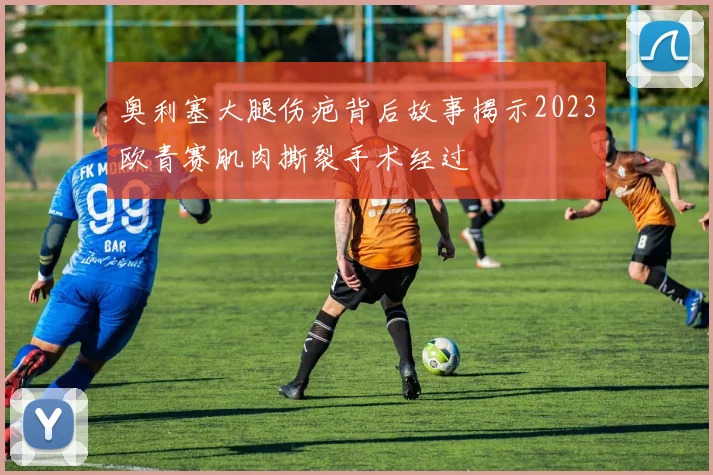 奥利塞大腿伤疤背后故事揭示2023欧青赛肌肉撕裂手术经过