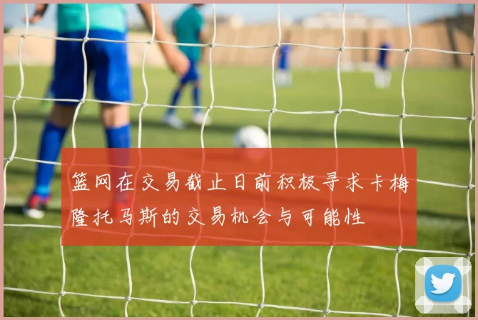 篮网在交易截止日前积极寻求卡梅隆托马斯的交易机会与可能性