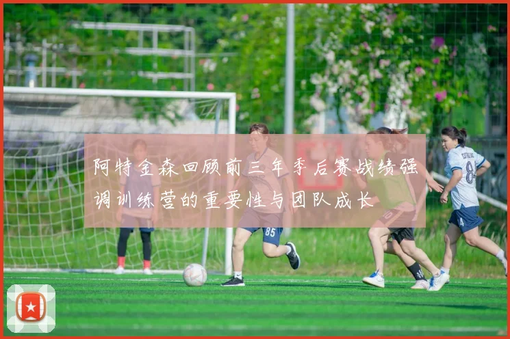 阿特金森回顾前三年季后赛战绩强调训练营的重要性与团队成长