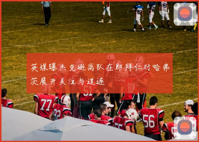 英媒曝杰克逊离队在即拜仁对哈弗茨展开关注与追逐
